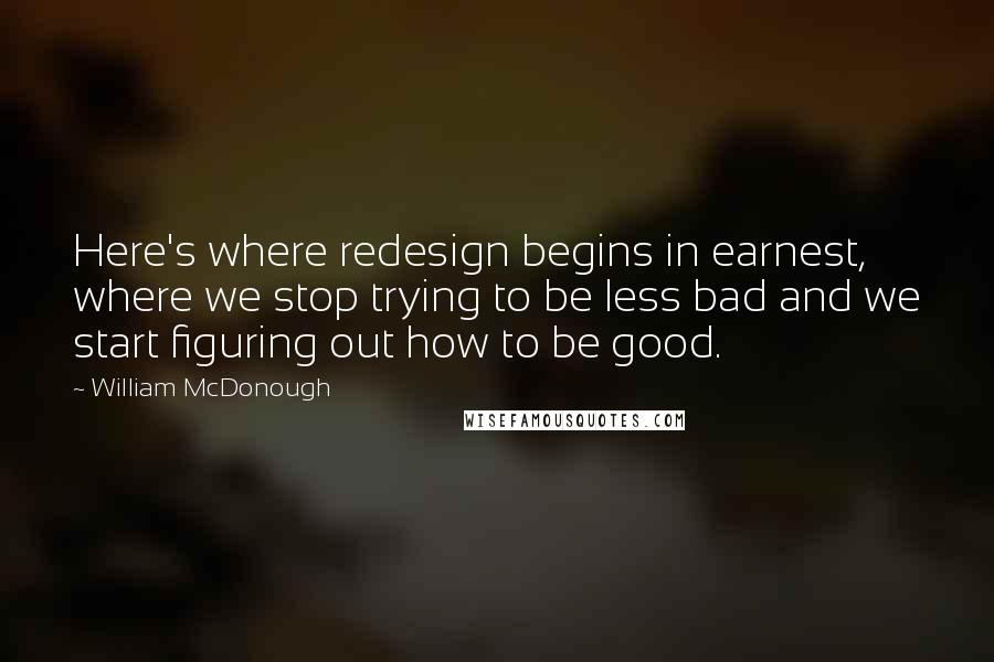William McDonough Quotes: Here's where redesign begins in earnest, where we stop trying to be less bad and we start figuring out how to be good.