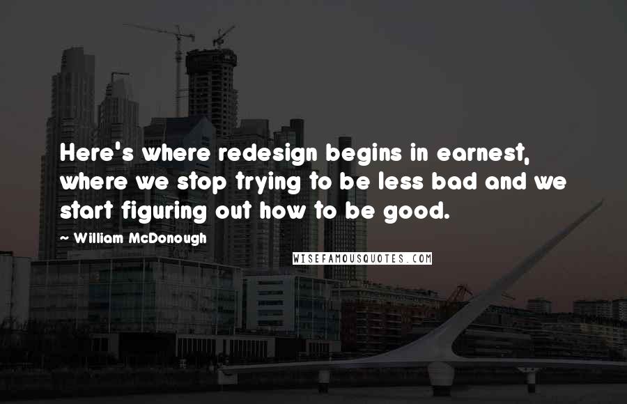 William McDonough Quotes: Here's where redesign begins in earnest, where we stop trying to be less bad and we start figuring out how to be good.