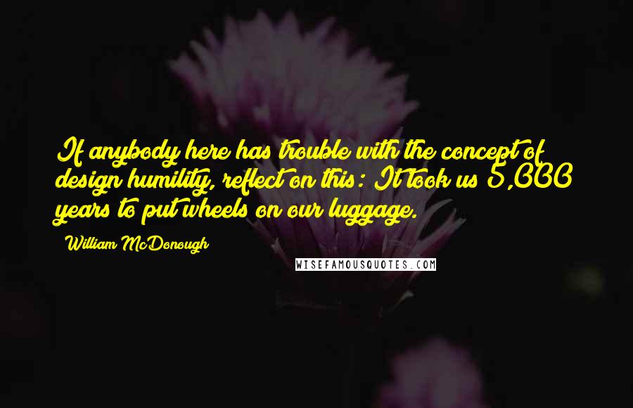 William McDonough Quotes: If anybody here has trouble with the concept of design humility, reflect on this: It took us 5,000 years to put wheels on our luggage.