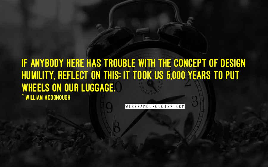 William McDonough Quotes: If anybody here has trouble with the concept of design humility, reflect on this: It took us 5,000 years to put wheels on our luggage.