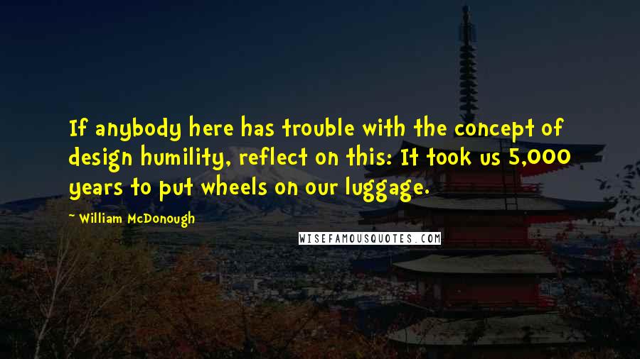 William McDonough Quotes: If anybody here has trouble with the concept of design humility, reflect on this: It took us 5,000 years to put wheels on our luggage.