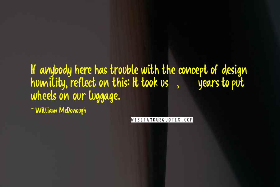 William McDonough Quotes: If anybody here has trouble with the concept of design humility, reflect on this: It took us 5,000 years to put wheels on our luggage.