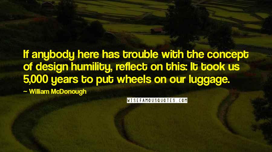 William McDonough Quotes: If anybody here has trouble with the concept of design humility, reflect on this: It took us 5,000 years to put wheels on our luggage.