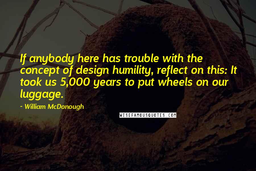 William McDonough Quotes: If anybody here has trouble with the concept of design humility, reflect on this: It took us 5,000 years to put wheels on our luggage.