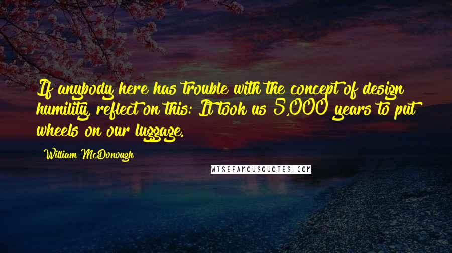 William McDonough Quotes: If anybody here has trouble with the concept of design humility, reflect on this: It took us 5,000 years to put wheels on our luggage.