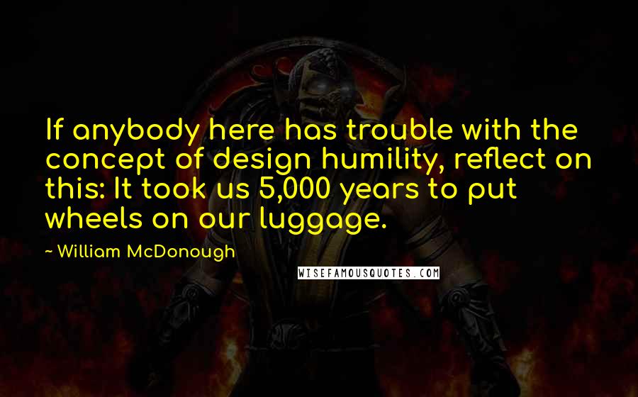 William McDonough Quotes: If anybody here has trouble with the concept of design humility, reflect on this: It took us 5,000 years to put wheels on our luggage.