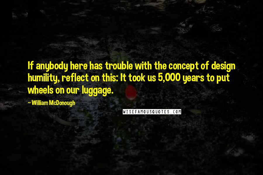 William McDonough Quotes: If anybody here has trouble with the concept of design humility, reflect on this: It took us 5,000 years to put wheels on our luggage.