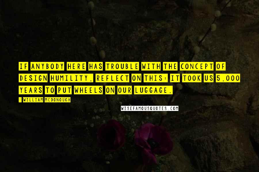 William McDonough Quotes: If anybody here has trouble with the concept of design humility, reflect on this: It took us 5,000 years to put wheels on our luggage.