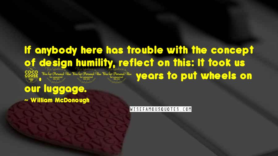 William McDonough Quotes: If anybody here has trouble with the concept of design humility, reflect on this: It took us 5,000 years to put wheels on our luggage.