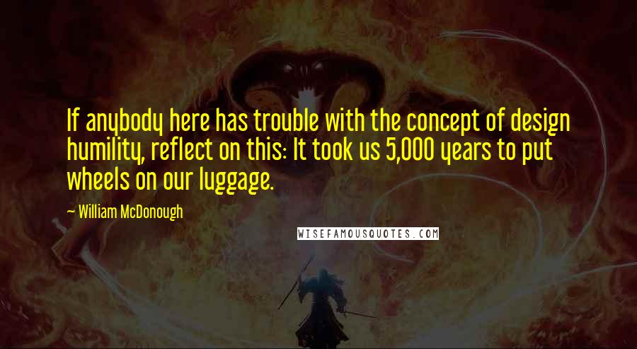 William McDonough Quotes: If anybody here has trouble with the concept of design humility, reflect on this: It took us 5,000 years to put wheels on our luggage.