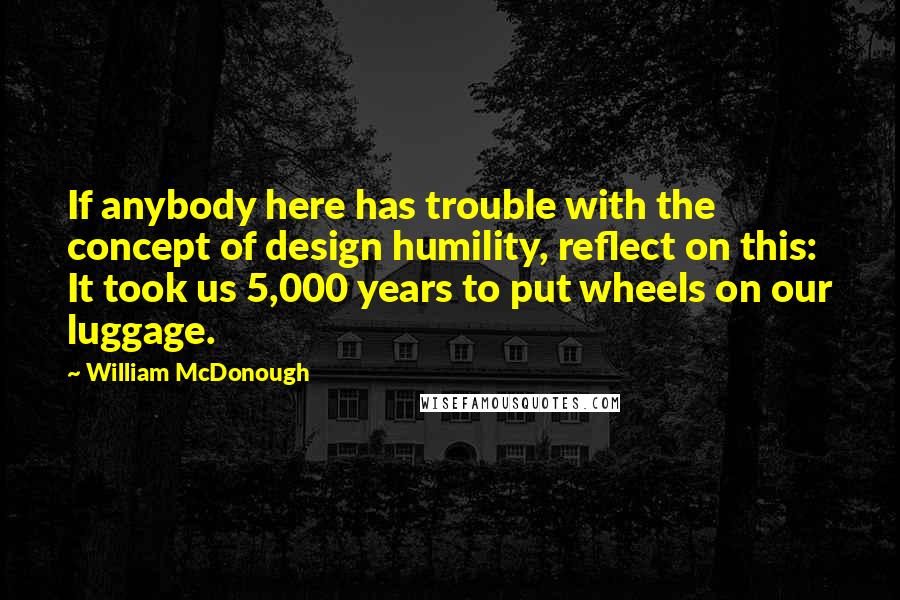 William McDonough Quotes: If anybody here has trouble with the concept of design humility, reflect on this: It took us 5,000 years to put wheels on our luggage.