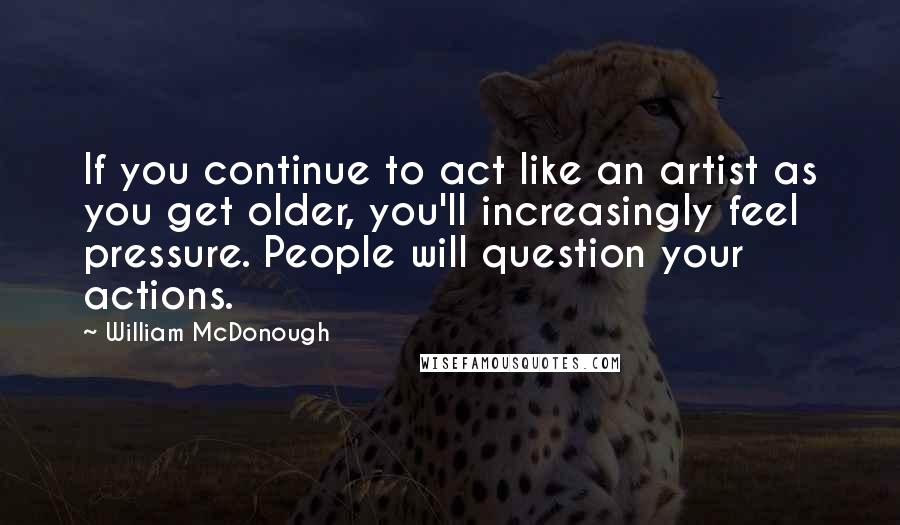 William McDonough Quotes: If you continue to act like an artist as you get older, you'll increasingly feel pressure. People will question your actions.