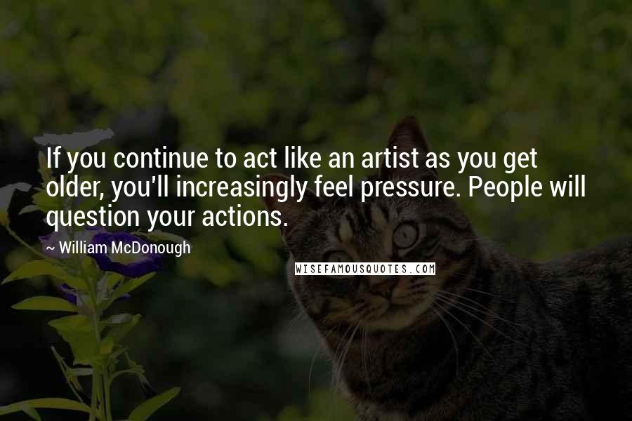 William McDonough Quotes: If you continue to act like an artist as you get older, you'll increasingly feel pressure. People will question your actions.