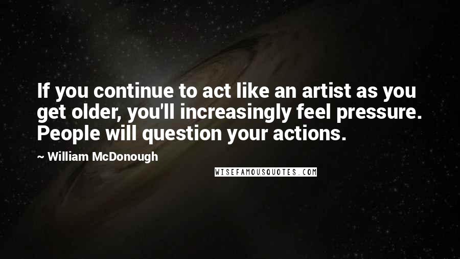 William McDonough Quotes: If you continue to act like an artist as you get older, you'll increasingly feel pressure. People will question your actions.