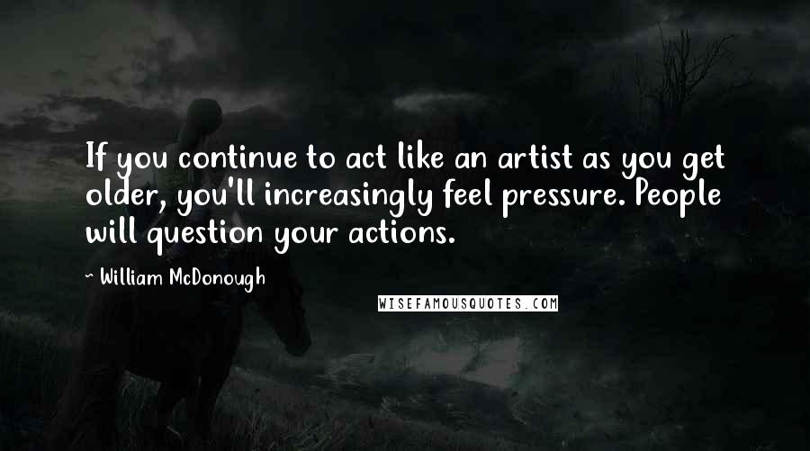 William McDonough Quotes: If you continue to act like an artist as you get older, you'll increasingly feel pressure. People will question your actions.