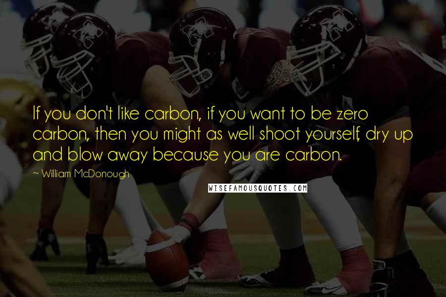 William McDonough Quotes: If you don't like carbon, if you want to be zero carbon, then you might as well shoot yourself, dry up and blow away because you are carbon.