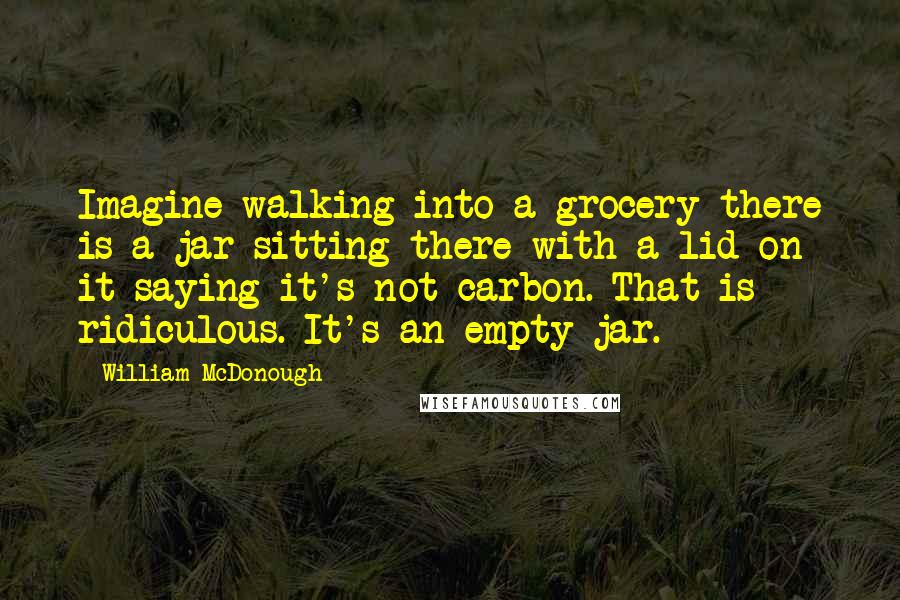 William McDonough Quotes: Imagine walking into a grocery there is a jar sitting there with a lid on it saying it's not carbon. That is ridiculous. It's an empty jar.