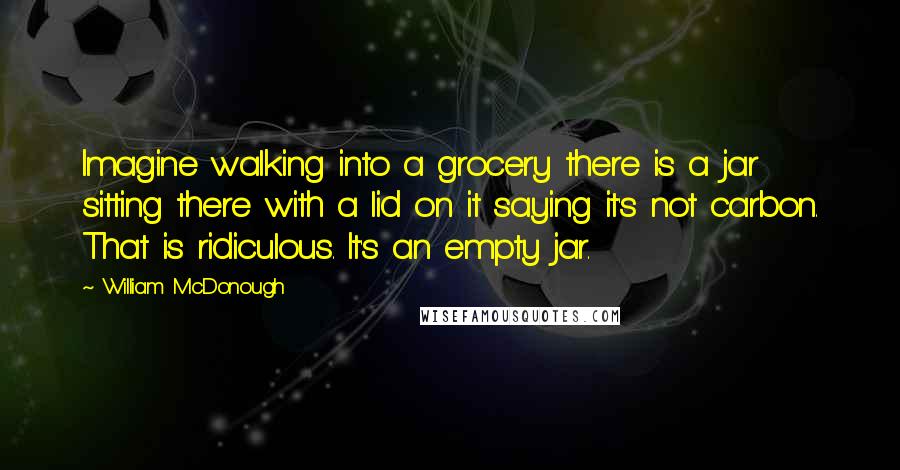 William McDonough Quotes: Imagine walking into a grocery there is a jar sitting there with a lid on it saying it's not carbon. That is ridiculous. It's an empty jar.