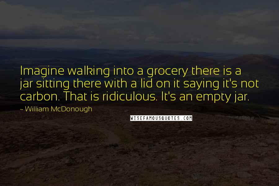 William McDonough Quotes: Imagine walking into a grocery there is a jar sitting there with a lid on it saying it's not carbon. That is ridiculous. It's an empty jar.