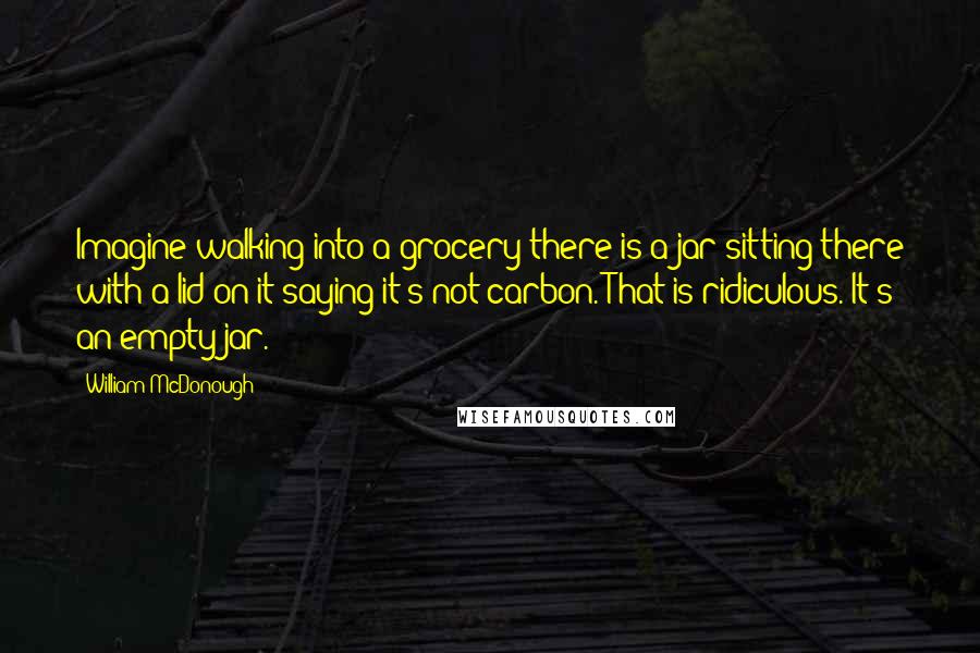 William McDonough Quotes: Imagine walking into a grocery there is a jar sitting there with a lid on it saying it's not carbon. That is ridiculous. It's an empty jar.