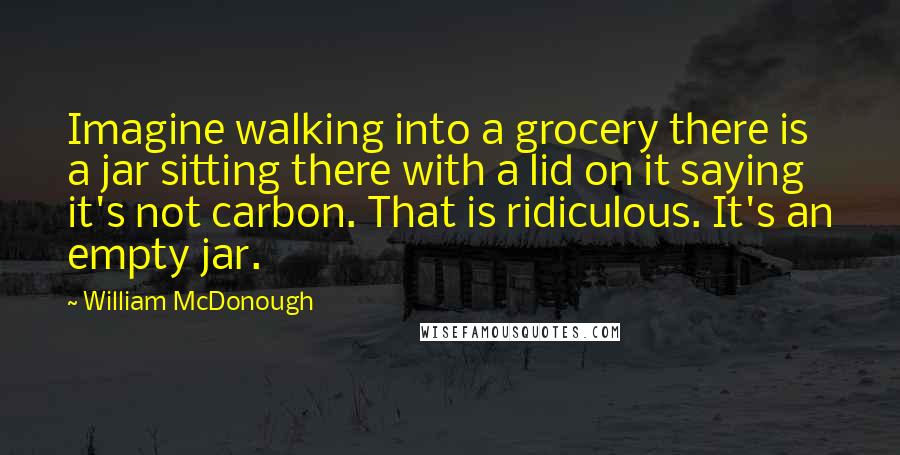 William McDonough Quotes: Imagine walking into a grocery there is a jar sitting there with a lid on it saying it's not carbon. That is ridiculous. It's an empty jar.