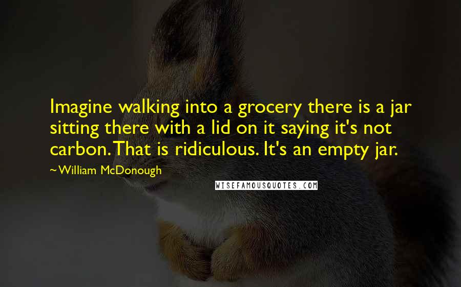 William McDonough Quotes: Imagine walking into a grocery there is a jar sitting there with a lid on it saying it's not carbon. That is ridiculous. It's an empty jar.