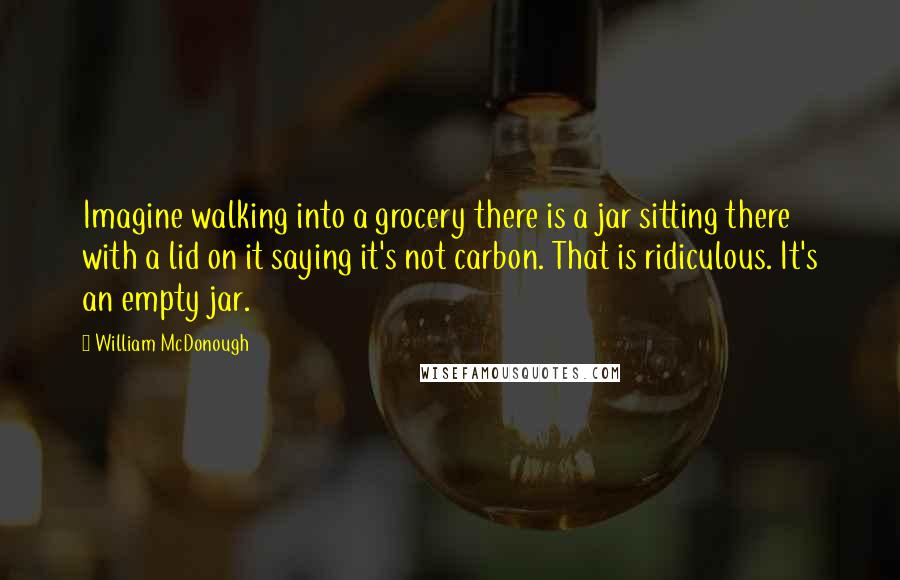 William McDonough Quotes: Imagine walking into a grocery there is a jar sitting there with a lid on it saying it's not carbon. That is ridiculous. It's an empty jar.