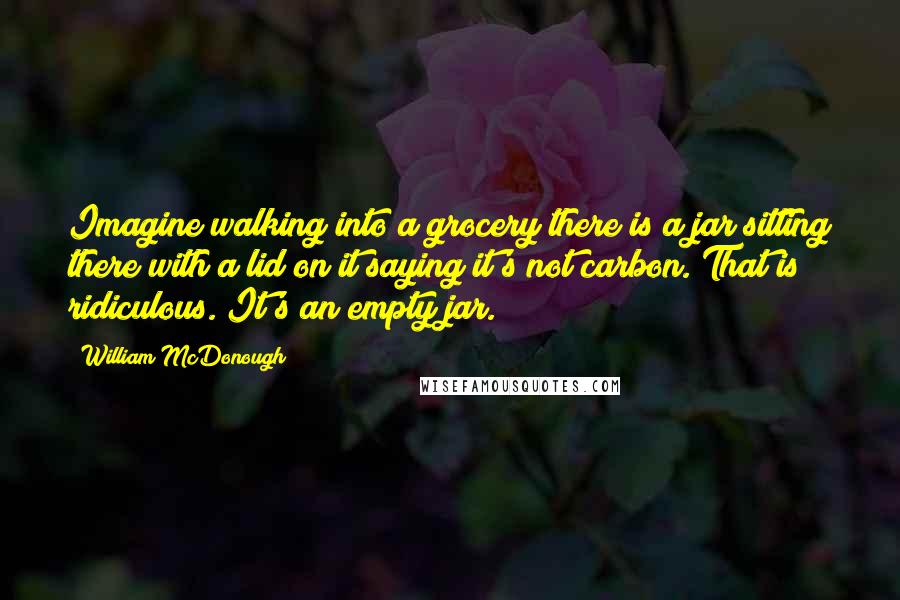 William McDonough Quotes: Imagine walking into a grocery there is a jar sitting there with a lid on it saying it's not carbon. That is ridiculous. It's an empty jar.