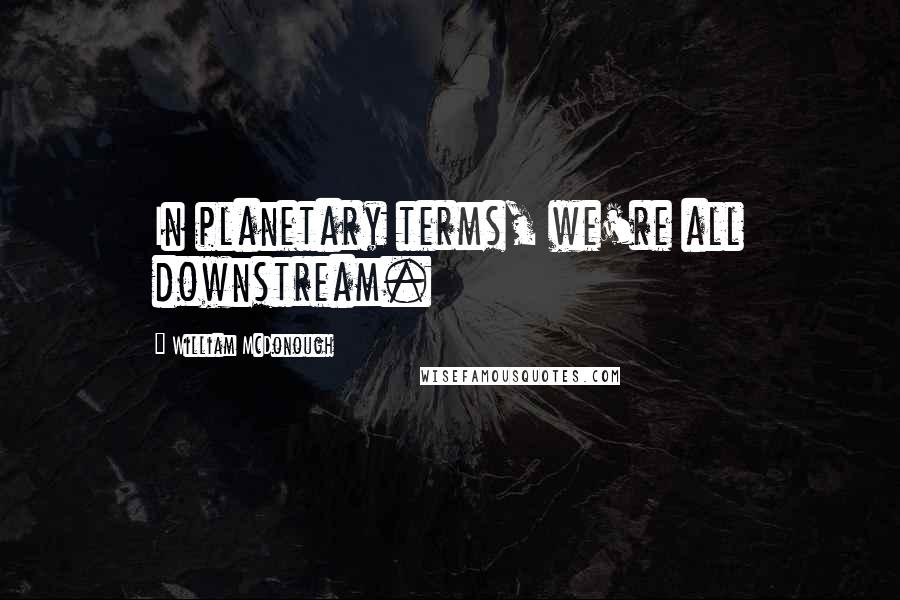 William McDonough Quotes: In planetary terms, we're all downstream.