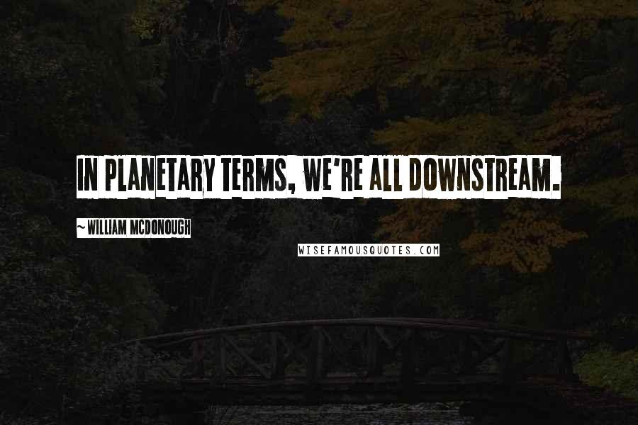 William McDonough Quotes: In planetary terms, we're all downstream.