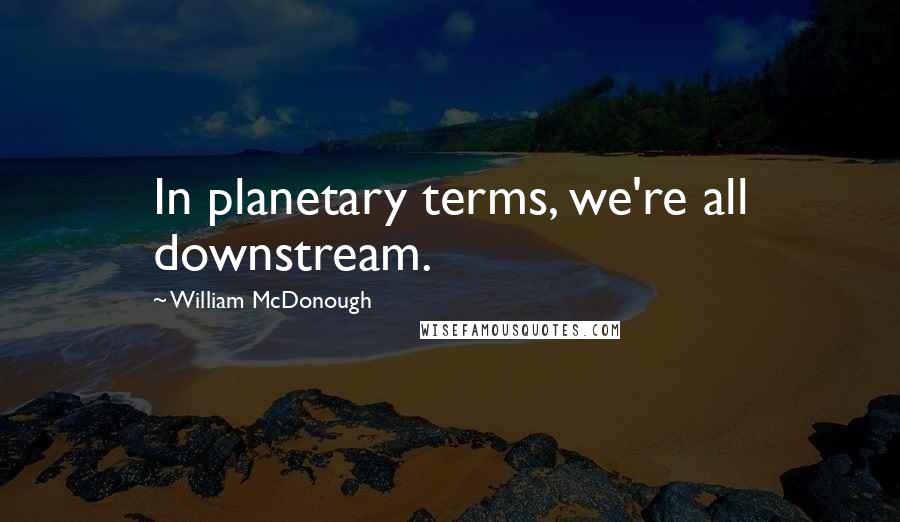 William McDonough Quotes: In planetary terms, we're all downstream.