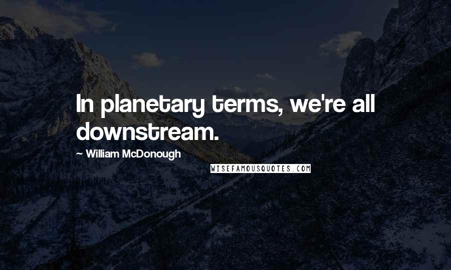 William McDonough Quotes: In planetary terms, we're all downstream.