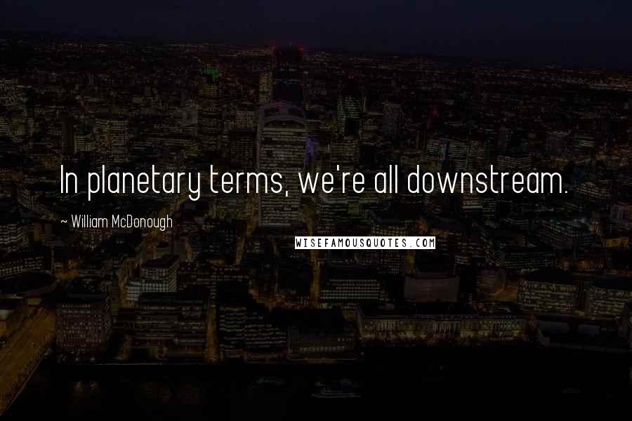 William McDonough Quotes: In planetary terms, we're all downstream.