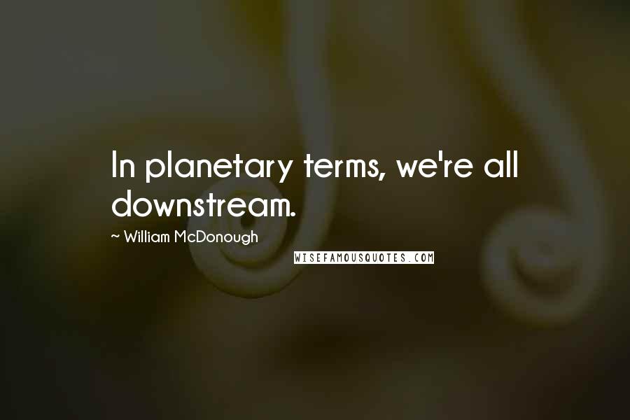 William McDonough Quotes: In planetary terms, we're all downstream.