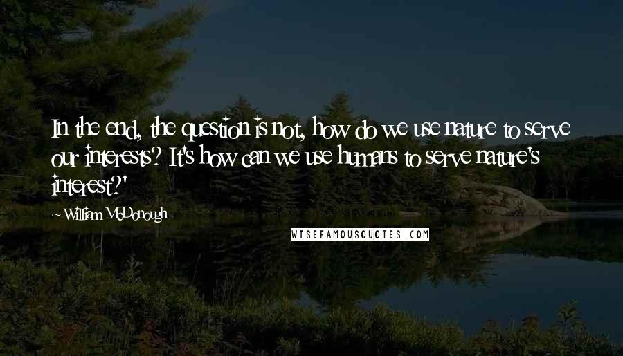 William McDonough Quotes: In the end, the question is not, how do we use nature to serve our interests? It's how can we use humans to serve nature's interest?'