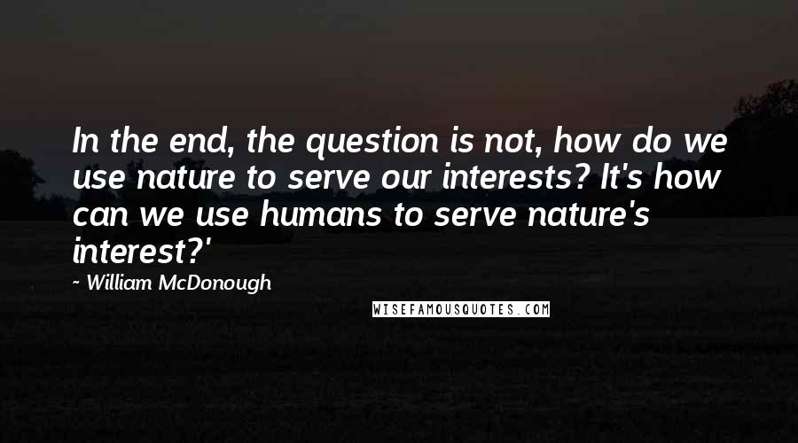 William McDonough Quotes: In the end, the question is not, how do we use nature to serve our interests? It's how can we use humans to serve nature's interest?'