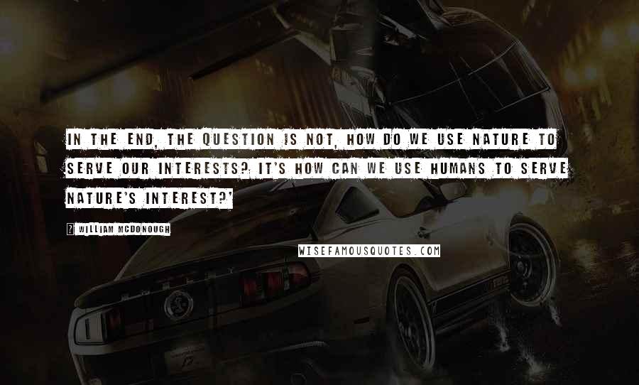 William McDonough Quotes: In the end, the question is not, how do we use nature to serve our interests? It's how can we use humans to serve nature's interest?'