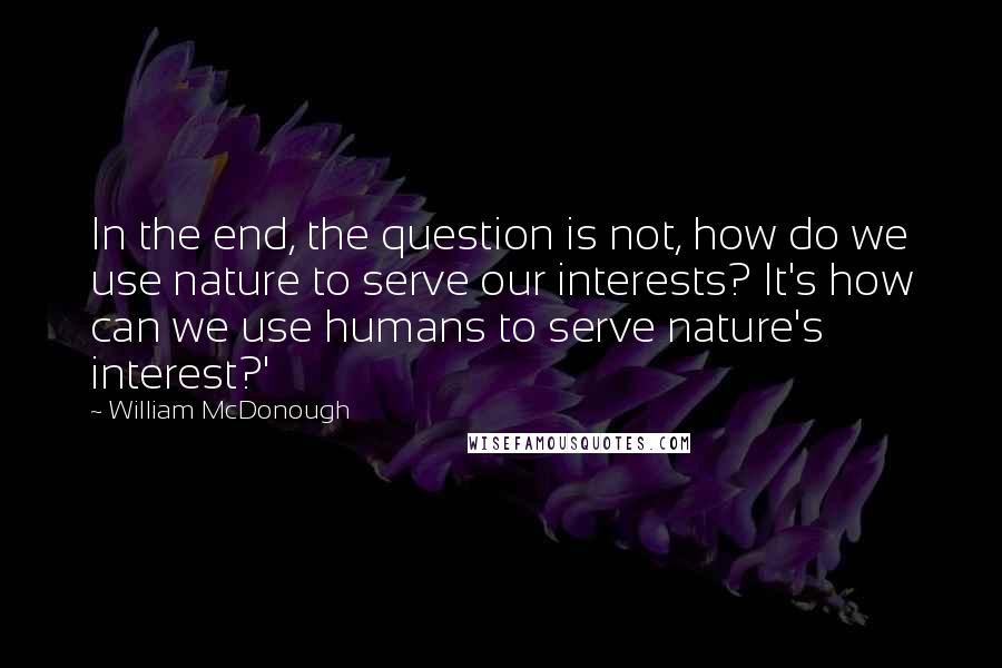 William McDonough Quotes: In the end, the question is not, how do we use nature to serve our interests? It's how can we use humans to serve nature's interest?'