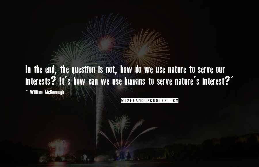 William McDonough Quotes: In the end, the question is not, how do we use nature to serve our interests? It's how can we use humans to serve nature's interest?'