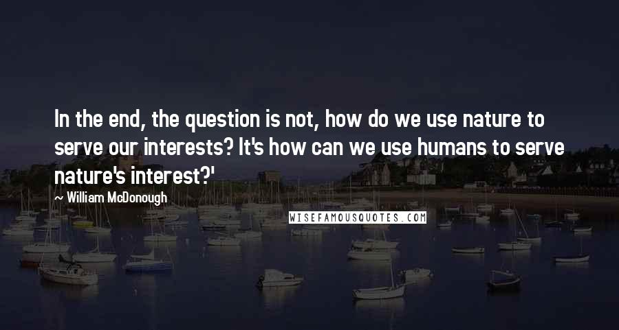 William McDonough Quotes: In the end, the question is not, how do we use nature to serve our interests? It's how can we use humans to serve nature's interest?'