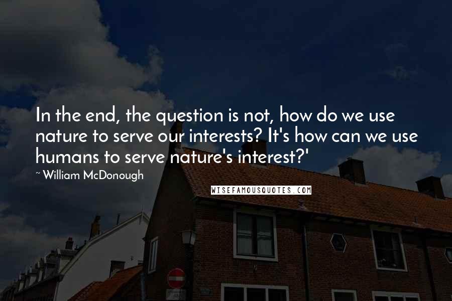 William McDonough Quotes: In the end, the question is not, how do we use nature to serve our interests? It's how can we use humans to serve nature's interest?'