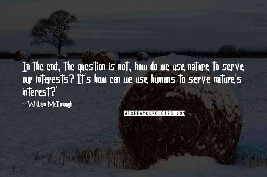 William McDonough Quotes: In the end, the question is not, how do we use nature to serve our interests? It's how can we use humans to serve nature's interest?'