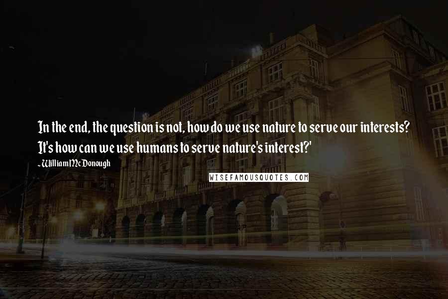 William McDonough Quotes: In the end, the question is not, how do we use nature to serve our interests? It's how can we use humans to serve nature's interest?'