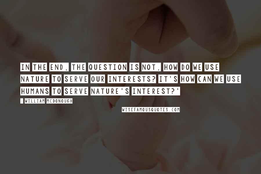 William McDonough Quotes: In the end, the question is not, how do we use nature to serve our interests? It's how can we use humans to serve nature's interest?'