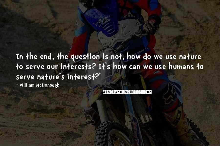 William McDonough Quotes: In the end, the question is not, how do we use nature to serve our interests? It's how can we use humans to serve nature's interest?'