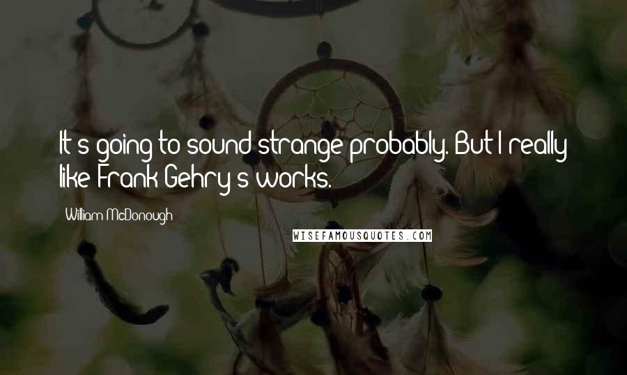 William McDonough Quotes: It's going to sound strange probably. But I really like Frank Gehry's works.