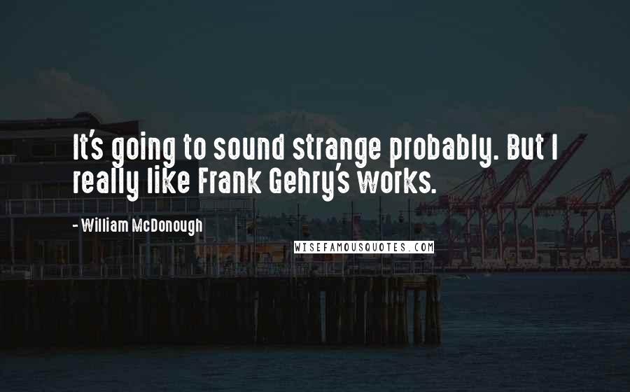 William McDonough Quotes: It's going to sound strange probably. But I really like Frank Gehry's works.