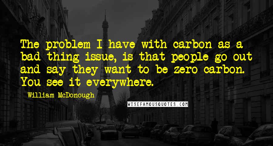 William McDonough Quotes: The problem I have with carbon as a bad thing issue, is that people go out and say they want to be zero carbon. You see it everywhere.