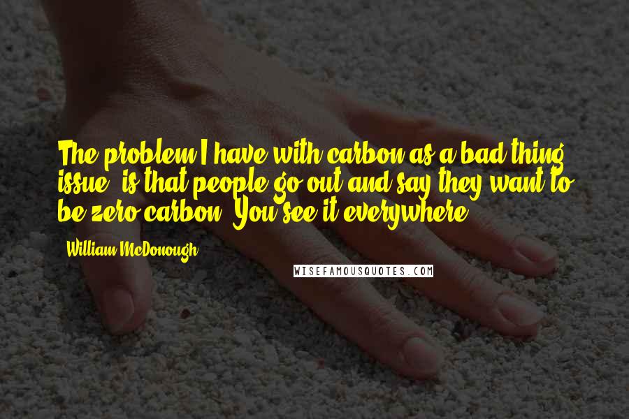 William McDonough Quotes: The problem I have with carbon as a bad thing issue, is that people go out and say they want to be zero carbon. You see it everywhere.