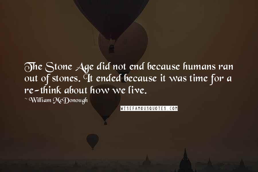 William McDonough Quotes: The Stone Age did not end because humans ran out of stones. It ended because it was time for a re-think about how we live.